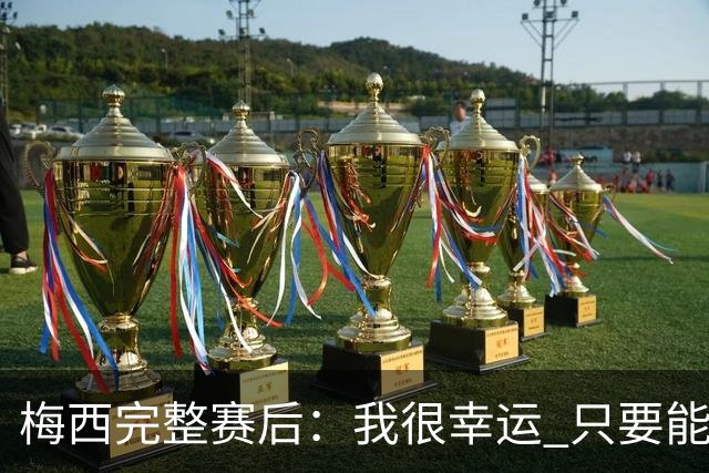 梅西完整赛后：我很幸运 只要能踢我会一直在 最佳射手只是数据