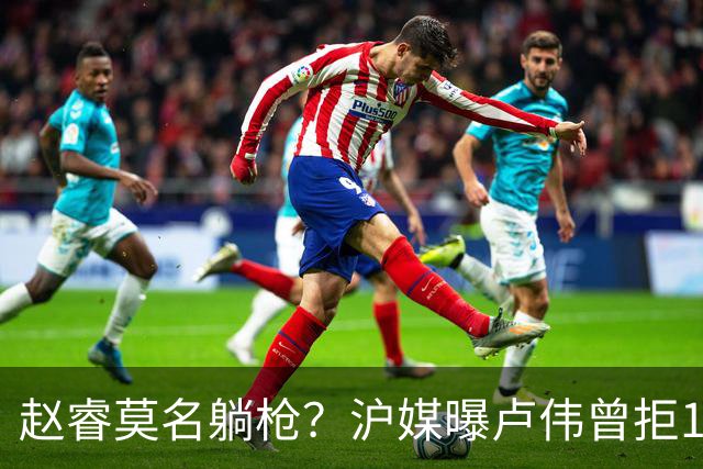 赵睿莫名躺枪？沪媒曝卢伟曾拒1国手，直指性格有问题，真是他？